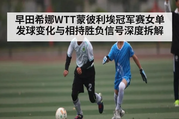 早田希娜WTT蒙彼利埃冠军赛女单发球变化与相持胜负信号深度拆解